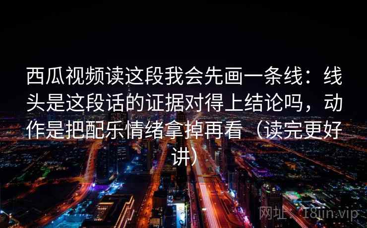 详细阅读:西瓜视频读这段我会先画一条线:线头是这段话的证据对得上结论吗,动作是把配乐情绪拿掉再看(读完更好讲) 西瓜视频读这段我会先画一条线:线头是这段话的证据对得上结论吗,动作是把配乐情绪拿掉再看(读完更好讲)