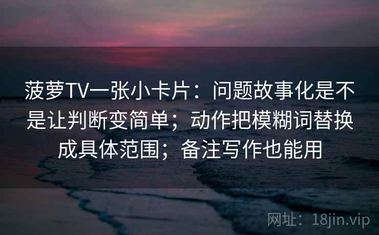 菠萝TV一张小卡片：问题故事化是不是让判断变简单；动作把模糊词替换成具体范围；备注写作也能用