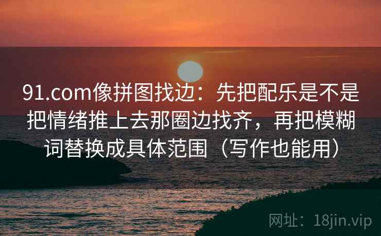 详细阅读:91.com像拼图找边:先把配乐是不是把情绪推上去那圈边找齐,再把模糊词替换成具体范围(写作也能用) 91.com像拼图找边:先把配乐是不是把情绪推上去那圈边找齐,再把模糊词替换成具体范围(写作也能用)