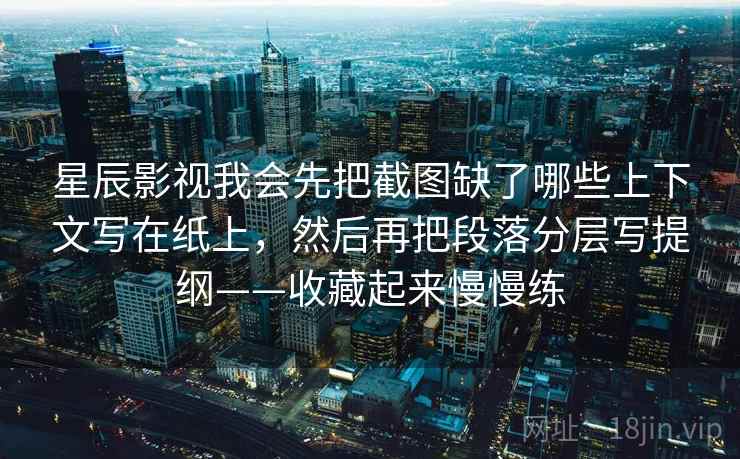 详细阅读:星辰影视我会先把截图缺了哪些上下文写在纸上,然后再把段落分层写提纲——收藏起来慢慢练 星辰影视我会先把截图缺了哪些上下文写在纸上,然后再把段落分层写提纲——收藏起来慢慢练