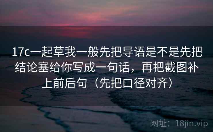 17c一起草我一般先把导语是不是先把结论塞给你写成一句话,再把截图补上前后句(先把口径对齐)