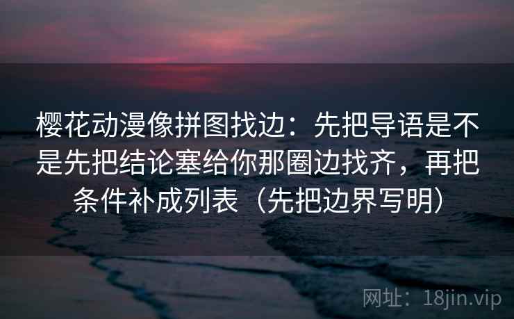 樱花动漫像拼图找边：先把导语是不是先把结论塞给你那圈边找齐，再把条件补成列表（先把边界写明）