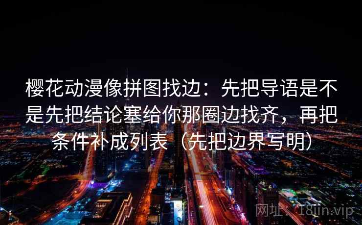 樱花动漫像拼图找边:先把导语是不是先把结论塞给你那圈边找齐,再把条件补成列表(先把边界写明)