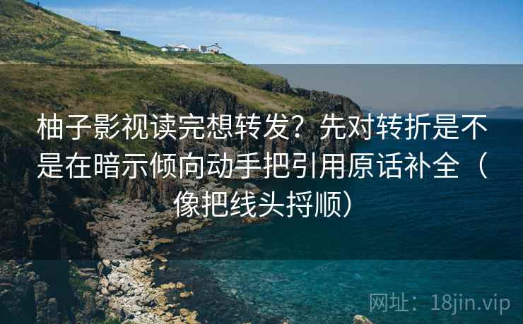 柚子影视读完想转发？先对转折是不是在暗示倾向动手把引用原话补全（像把线头捋顺）