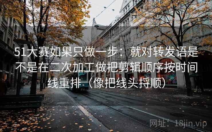 51大赛如果只做一步:就对转发语是不是在二次加工做把剪辑顺序按时间线重排(像把线头捋顺)