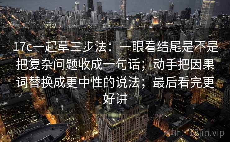 17c一起草三步法：一眼看结尾是不是把复杂问题收成一句话；动手把因果词替换成更中性的说法；最后看完更好讲