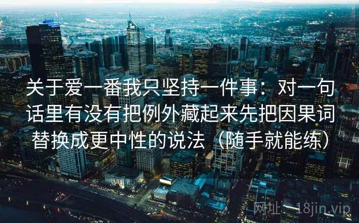 关于爱一番我只坚持一件事：对一句话里有没有把例外藏起来先把因果词替换成更中性的说法（随手就能练）
