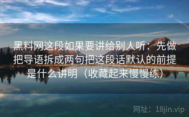 黑料网这段如果要讲给别人听：先做把导语拆成两句把这段话默认的前提是什么讲明（收藏起来慢慢练）