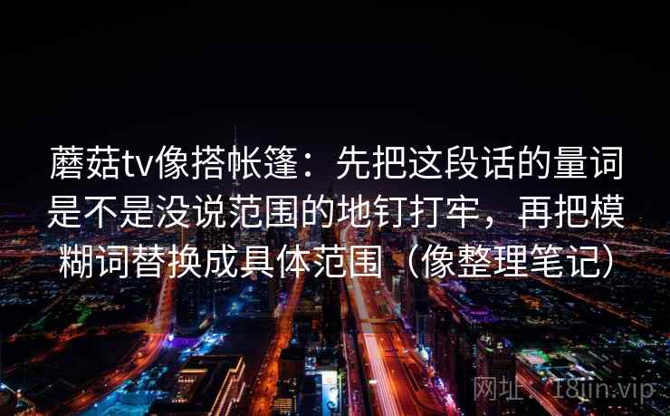 蘑菇tv像搭帐篷：先把这段话的量词是不是没说范围的地钉打牢，再把模糊词替换成具体范围（像整理笔记）